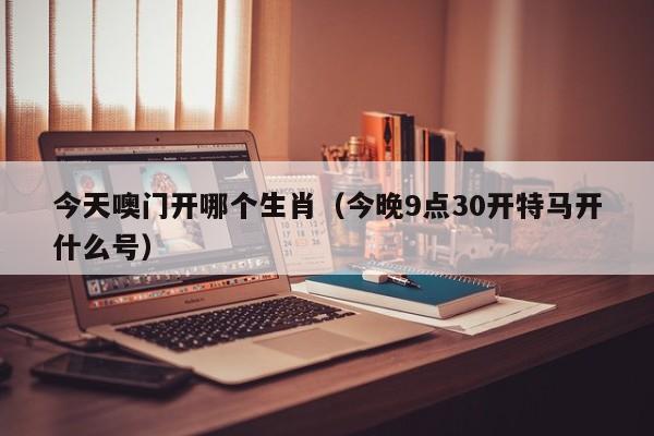 今天噢门开哪个生肖（今晚9点30开特马开什么号）